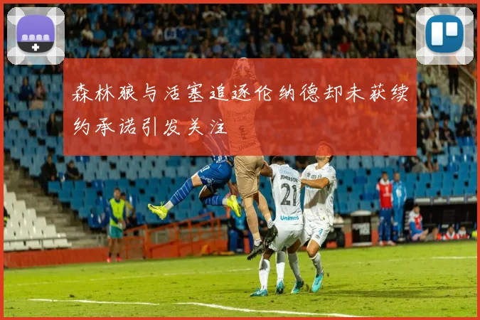 森林狼与活塞追逐伦纳德却未获续约承诺引发关注