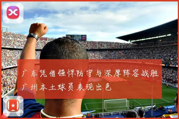 广东凭借强悍防守与深厚阵容战胜广州本土球员表现出色