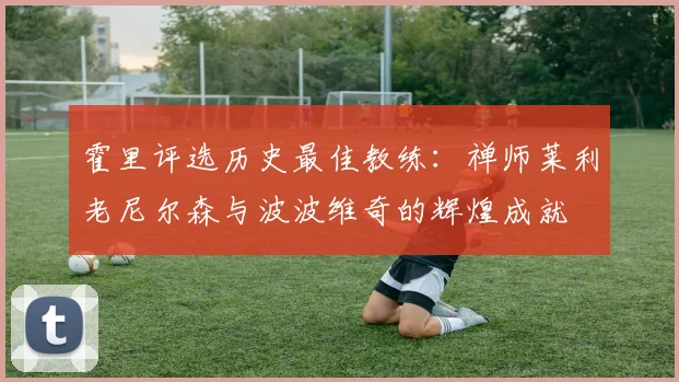 霍里评选历史最佳教练：禅师莱利老尼尔森与波波维奇的辉煌成就