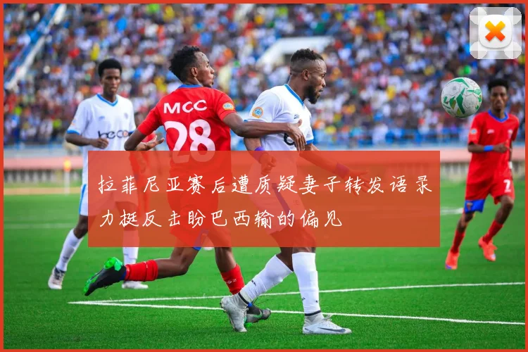 拉菲尼亚赛后遭质疑妻子转发语录力挺反击盼巴西输的偏见