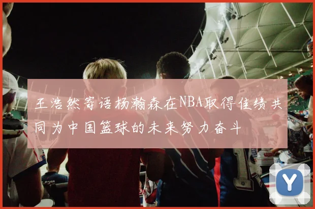 王浩然寄语杨瀚森在NBA取得佳绩共同为中国篮球的未来努力奋斗