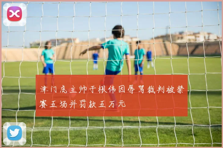 津门虎主帅于根伟因辱骂裁判被禁赛五场并罚款五万元