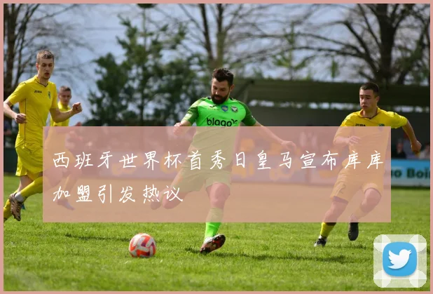 西班牙世界杯首秀日皇马宣布库库加盟引发热议