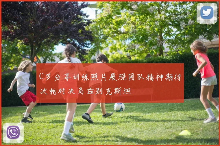 C罗分享训练照片展现团队精神期待次轮对决乌兹别克斯坦