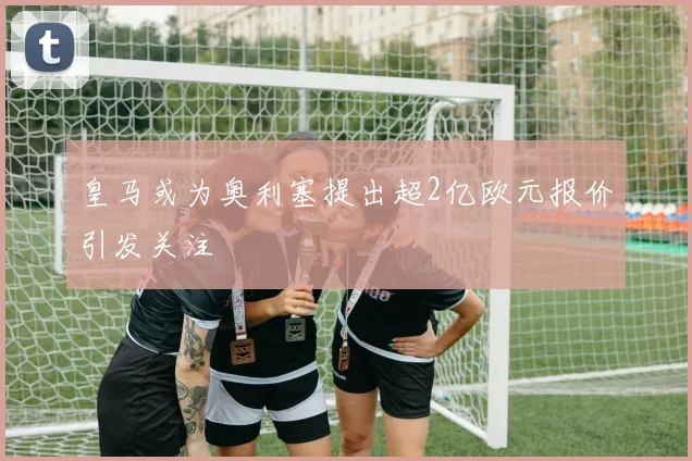 皇马或为奥利塞提出超2亿欧元报价引发关注