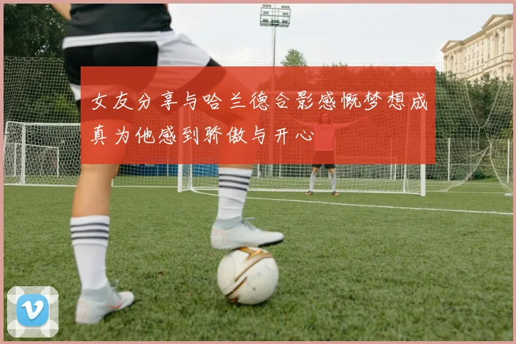 女友分享与哈兰德合影感慨梦想成真为他感到骄傲与开心