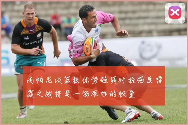 尚帕尼谈篮板优势强调对抗强度雷霆之战将是一场艰难的较量