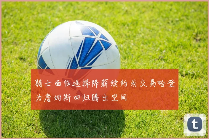 骑士面临选择降薪续约或交易哈登为詹姆斯回归腾出空间