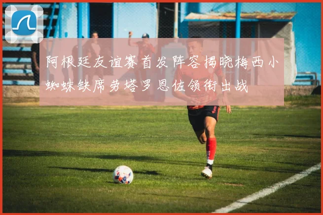 阿根廷友谊赛首发阵容揭晓梅西小蜘蛛缺席劳塔罗恩佐领衔出战