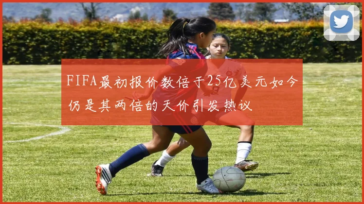 FIFA最初报价数倍于25亿美元如今仍是其两倍的天价引发热议