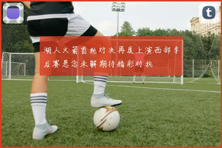 湖人火箭首轮对决再度上演西部季后赛悬念未解期待精彩对抗