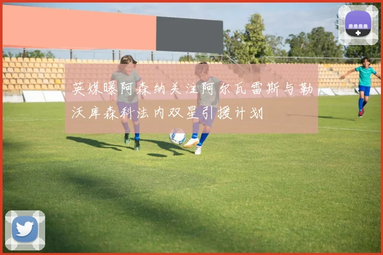 英媒曝阿森纳关注阿尔瓦雷斯与勒沃库森科法内双星引援计划