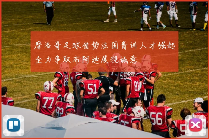 摩洛哥足球借势法国青训人才崛起全力争取布阿迪展现诚意