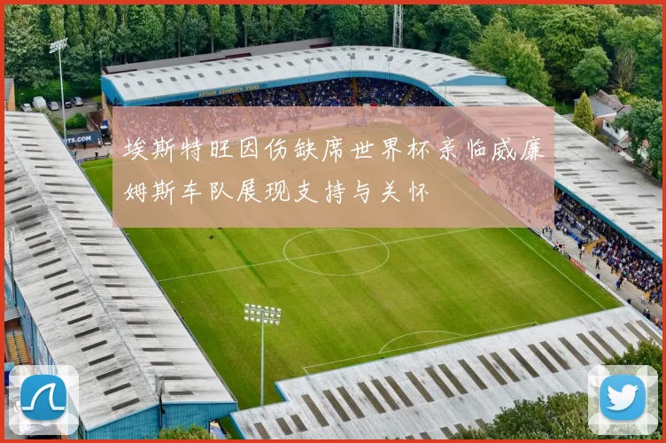 埃斯特旺因伤缺席世界杯亲临威廉姆斯车队展现支持与关怀