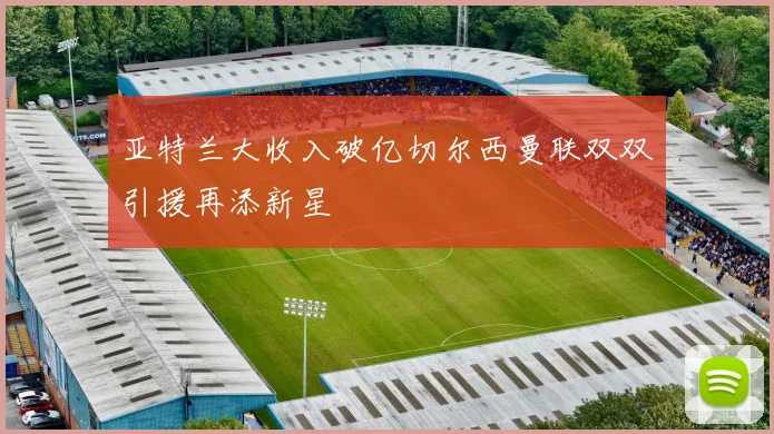 亚特兰大收入破亿切尔西曼联双双引援再添新星