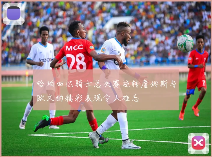 哈珀回忆骑士总决赛逆转詹姆斯与欧文的精彩表现令人难忘