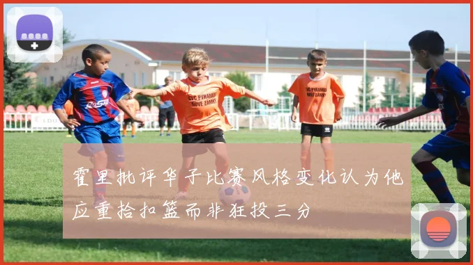 霍里批评华子比赛风格变化认为他应重拾扣篮而非狂投三分