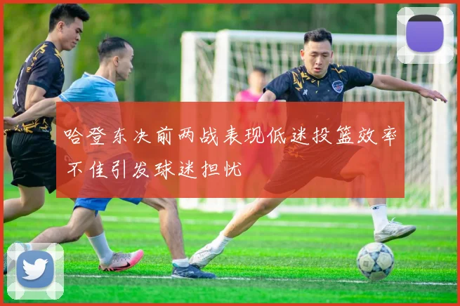 哈登东决前两战表现低迷投篮效率不佳引发球迷担忧
