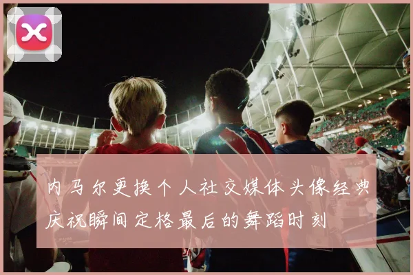 内马尔更换个人社交媒体头像经典庆祝瞬间定格最后的舞蹈时刻