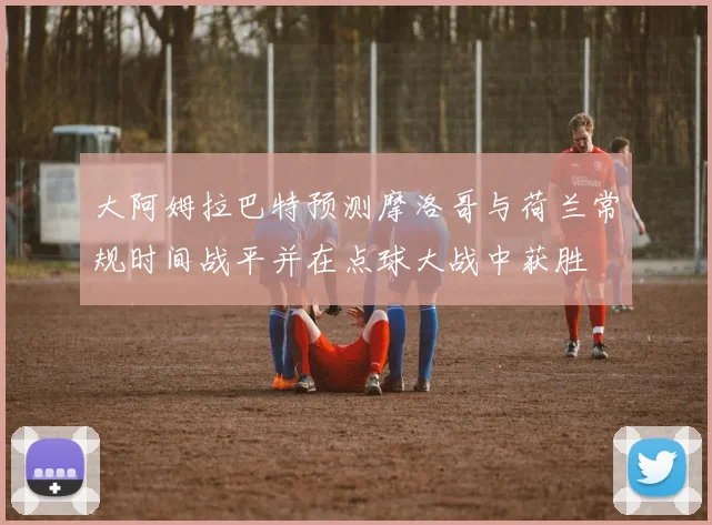 大阿姆拉巴特预测摩洛哥与荷兰常规时间战平并在点球大战中获胜