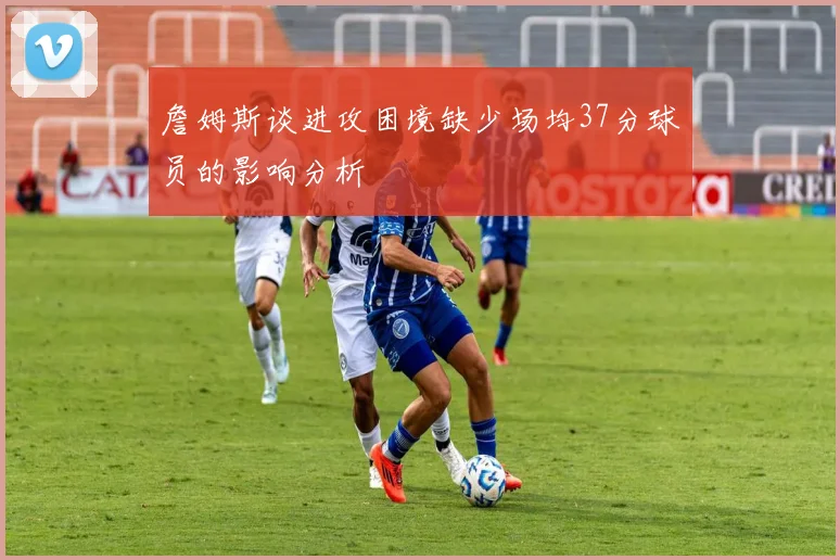 詹姆斯谈进攻困境缺少场均37分球员的影响分析