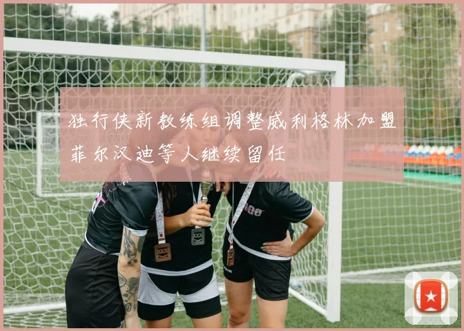 独行侠新教练组调整威利格林加盟菲尔汉迪等人继续留任