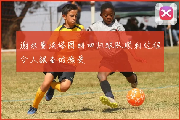 谢尔曼谈塔图姆回归球队顺利过程令人振奋的感受