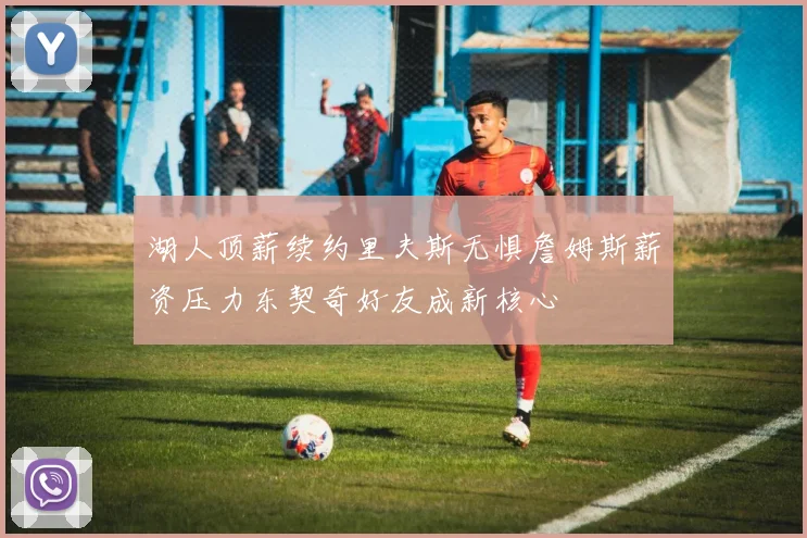 湖人顶薪续约里夫斯无惧詹姆斯薪资压力东契奇好友成新核心