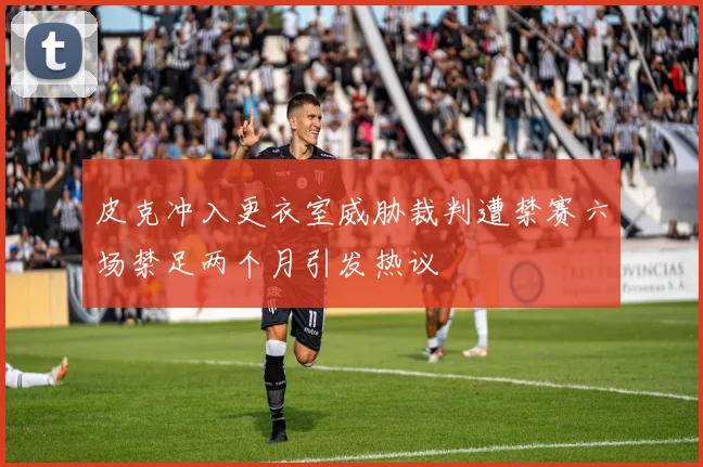 皮克冲入更衣室威胁裁判遭禁赛六场禁足两个月引发热议