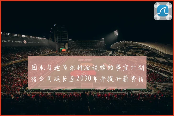 国米与迪马尔科洽谈续约事宜计划将合同延长至2030年并提升薪资待遇